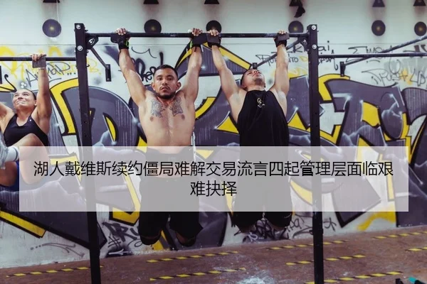 湖人戴维斯续约僵局难解交易流言四起管理层面临艰难抉择